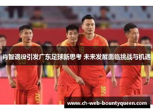 肖智退役引发广东足球新思考 未来发展面临挑战与机遇 肖智退役引发广东足球新思考 未来发展面临挑战与机遇