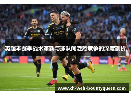 英超本赛季战术革新与球队间激烈竞争的深度剖析