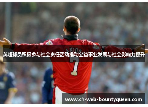英超球员积极参与社会责任活动推动公益事业发展与社会影响力提升