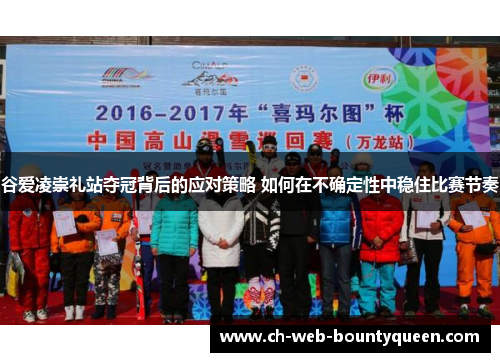 谷爱凌崇礼站夺冠背后的应对策略 如何在不确定性中稳住比赛节奏