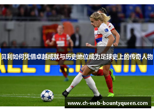 贝利如何凭借卓越成就与历史地位成为足球史上的传奇人物