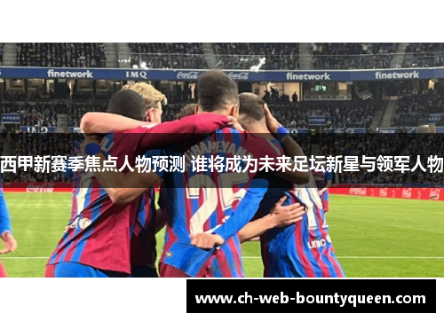 西甲新赛季焦点人物预测 谁将成为未来足坛新星与领军人物