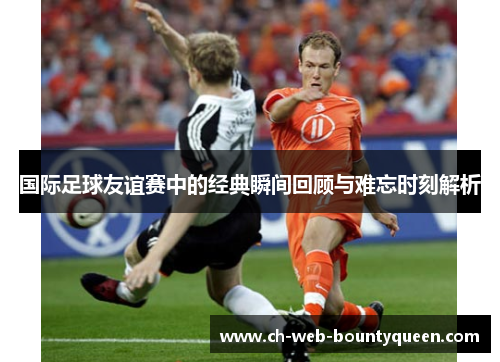 国际足球友谊赛中的经典瞬间回顾与难忘时刻解析