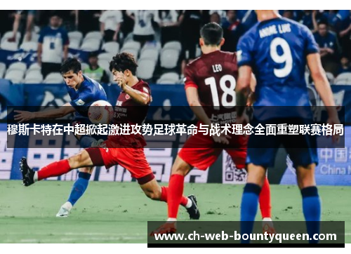 穆斯卡特在中超掀起激进攻势足球革命与战术理念全面重塑联赛格局 穆斯卡特在中超掀起激进攻势足球革命与战术理念全面重塑联赛格局